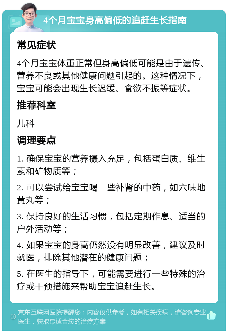 4个月宝宝身高偏低的追赶生长指南 常见症状 4个月宝宝体重正常但身高偏低可能是由于遗传、营养不良或其他健康问题引起的。这种情况下，宝宝可能会出现生长迟缓、食欲不振等症状。 推荐科室 儿科 调理要点 1. 确保宝宝的营养摄入充足，包括蛋白质、维生素和矿物质等； 2. 可以尝试给宝宝喝一些补肾的中药，如六味地黄丸等； 3. 保持良好的生活习惯，包括定期作息、适当的户外活动等； 4. 如果宝宝的身高仍然没有明显改善，建议及时就医，排除其他潜在的健康问题； 5. 在医生的指导下，可能需要进行一些特殊的治疗或干预措施来帮助宝宝追赶生长。