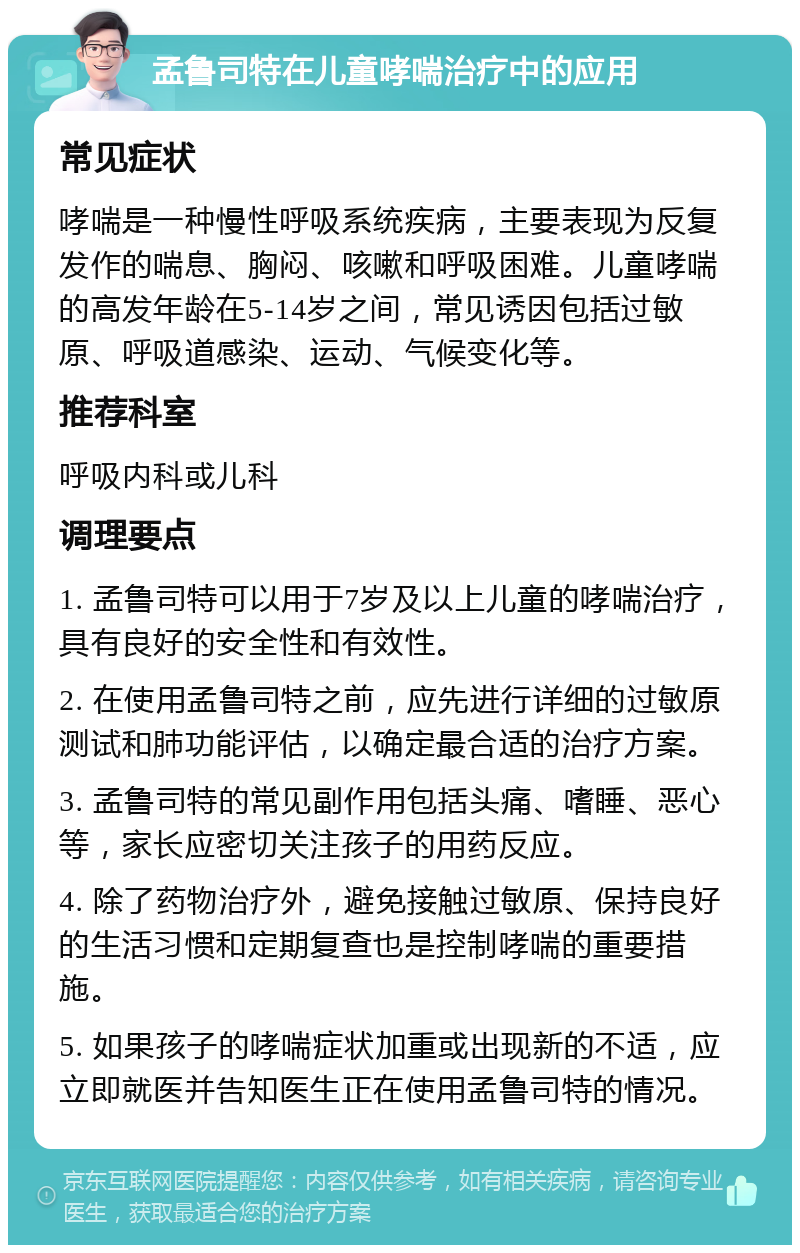 孟鲁司特在儿童哮喘治疗中的应用 常见症状 哮喘是一种慢性呼吸系统疾病，主要表现为反复发作的喘息、胸闷、咳嗽和呼吸困难。儿童哮喘的高发年龄在5-14岁之间，常见诱因包括过敏原、呼吸道感染、运动、气候变化等。 推荐科室 呼吸内科或儿科 调理要点 1. 孟鲁司特可以用于7岁及以上儿童的哮喘治疗，具有良好的安全性和有效性。 2. 在使用孟鲁司特之前，应先进行详细的过敏原测试和肺功能评估，以确定最合适的治疗方案。 3. 孟鲁司特的常见副作用包括头痛、嗜睡、恶心等，家长应密切关注孩子的用药反应。 4. 除了药物治疗外，避免接触过敏原、保持良好的生活习惯和定期复查也是控制哮喘的重要措施。 5. 如果孩子的哮喘症状加重或出现新的不适，应立即就医并告知医生正在使用孟鲁司特的情况。