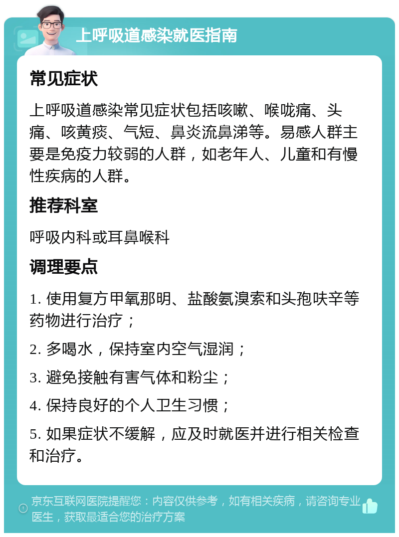 上呼吸道感染就医指南 常见症状 上呼吸道感染常见症状包括咳嗽、喉咙痛、头痛、咳黄痰、气短、鼻炎流鼻涕等。易感人群主要是免疫力较弱的人群，如老年人、儿童和有慢性疾病的人群。 推荐科室 呼吸内科或耳鼻喉科 调理要点 1. 使用复方甲氧那明、盐酸氨溴索和头孢呋辛等药物进行治疗； 2. 多喝水，保持室内空气湿润； 3. 避免接触有害气体和粉尘； 4. 保持良好的个人卫生习惯； 5. 如果症状不缓解，应及时就医并进行相关检查和治疗。