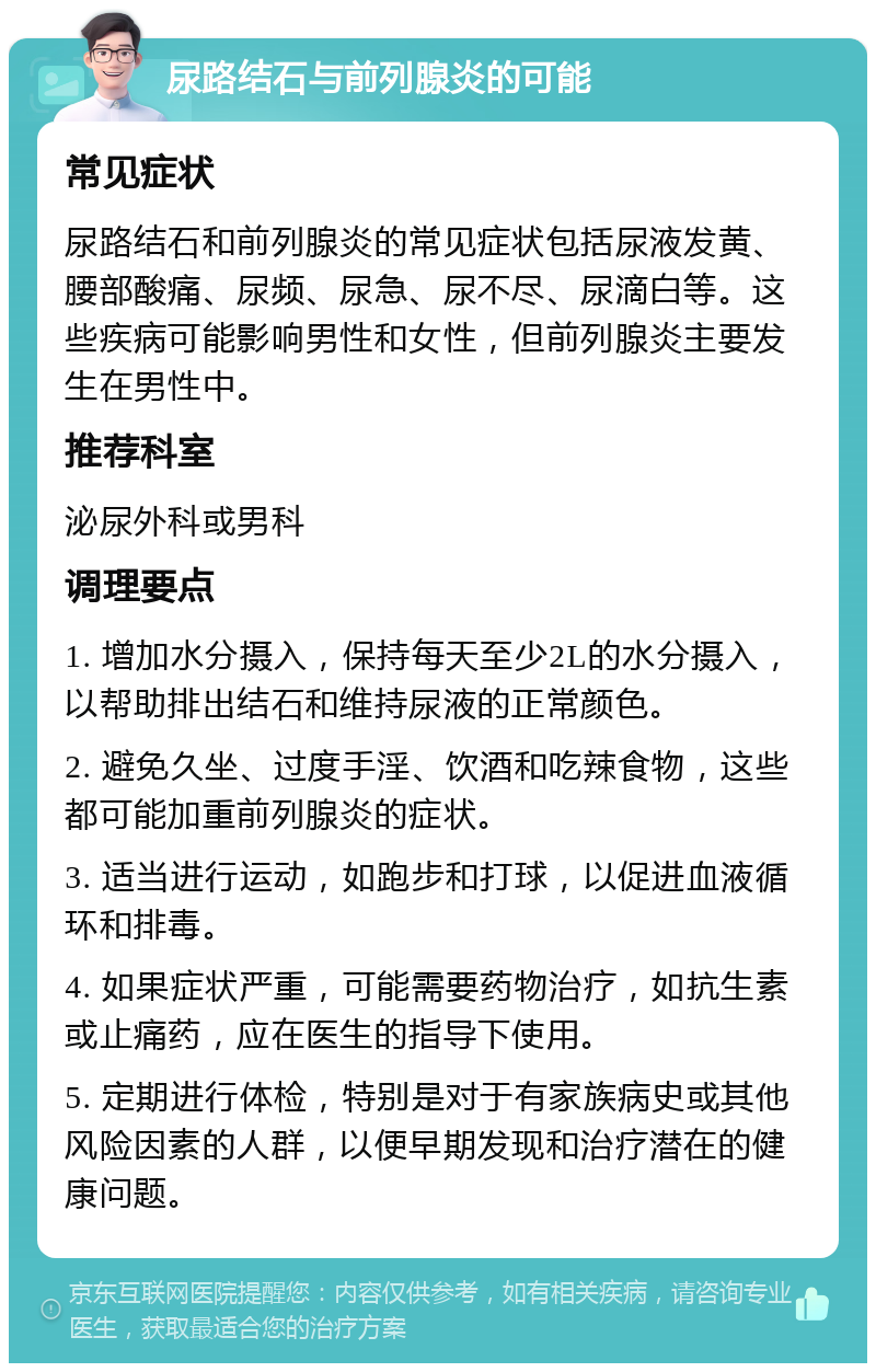 尿路结石与前列腺炎的可能 常见症状 尿路结石和前列腺炎的常见症状包括尿液发黄、腰部酸痛、尿频、尿急、尿不尽、尿滴白等。这些疾病可能影响男性和女性，但前列腺炎主要发生在男性中。 推荐科室 泌尿外科或男科 调理要点 1. 增加水分摄入，保持每天至少2L的水分摄入，以帮助排出结石和维持尿液的正常颜色。 2. 避免久坐、过度手淫、饮酒和吃辣食物，这些都可能加重前列腺炎的症状。 3. 适当进行运动，如跑步和打球，以促进血液循环和排毒。 4. 如果症状严重，可能需要药物治疗，如抗生素或止痛药，应在医生的指导下使用。 5. 定期进行体检，特别是对于有家族病史或其他风险因素的人群，以便早期发现和治疗潜在的健康问题。