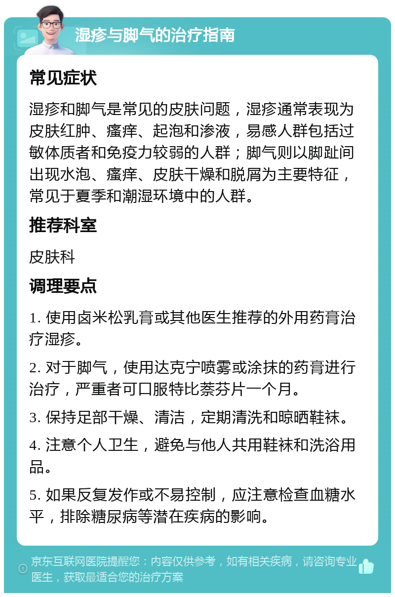 湿疹与脚气的治疗指南 常见症状 湿疹和脚气是常见的皮肤问题，湿疹通常表现为皮肤红肿、瘙痒、起泡和渗液，易感人群包括过敏体质者和免疫力较弱的人群；脚气则以脚趾间出现水泡、瘙痒、皮肤干燥和脱屑为主要特征，常见于夏季和潮湿环境中的人群。 推荐科室 皮肤科 调理要点 1. 使用卤米松乳膏或其他医生推荐的外用药膏治疗湿疹。 2. 对于脚气，使用达克宁喷雾或涂抹的药膏进行治疗，严重者可口服特比萘芬片一个月。 3. 保持足部干燥、清洁，定期清洗和晾晒鞋袜。 4. 注意个人卫生，避免与他人共用鞋袜和洗浴用品。 5. 如果反复发作或不易控制，应注意检查血糖水平，排除糖尿病等潜在疾病的影响。