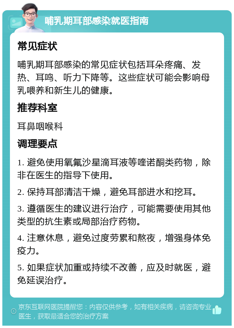 哺乳期耳部感染就医指南 常见症状 哺乳期耳部感染的常见症状包括耳朵疼痛、发热、耳鸣、听力下降等。这些症状可能会影响母乳喂养和新生儿的健康。 推荐科室 耳鼻咽喉科 调理要点 1. 避免使用氧氟沙星滴耳液等喹诺酮类药物，除非在医生的指导下使用。 2. 保持耳部清洁干燥，避免耳部进水和挖耳。 3. 遵循医生的建议进行治疗，可能需要使用其他类型的抗生素或局部治疗药物。 4. 注意休息，避免过度劳累和熬夜，增强身体免疫力。 5. 如果症状加重或持续不改善，应及时就医，避免延误治疗。