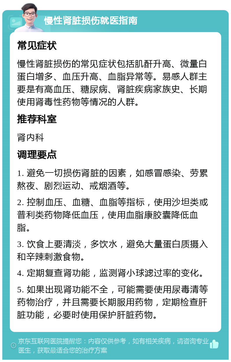 慢性肾脏损伤就医指南 常见症状 慢性肾脏损伤的常见症状包括肌酐升高、微量白蛋白增多、血压升高、血脂异常等。易感人群主要是有高血压、糖尿病、肾脏疾病家族史、长期使用肾毒性药物等情况的人群。 推荐科室 肾内科 调理要点 1. 避免一切损伤肾脏的因素，如感冒感染、劳累熬夜、剧烈运动、戒烟酒等。 2. 控制血压、血糖、血脂等指标，使用沙坦类或普利类药物降低血压，使用血脂康胶囊降低血脂。 3. 饮食上要清淡，多饮水，避免大量蛋白质摄入和辛辣刺激食物。 4. 定期复查肾功能，监测肾小球滤过率的变化。 5. 如果出现肾功能不全，可能需要使用尿毒清等药物治疗，并且需要长期服用药物，定期检查肝脏功能，必要时使用保护肝脏药物。