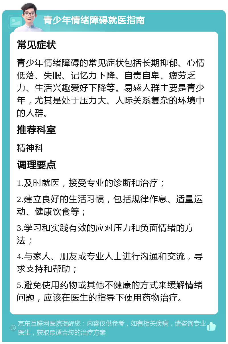 青少年情绪障碍就医指南 常见症状 青少年情绪障碍的常见症状包括长期抑郁、心情低落、失眠、记忆力下降、自责自卑、疲劳乏力、生活兴趣爱好下降等。易感人群主要是青少年，尤其是处于压力大、人际关系复杂的环境中的人群。 推荐科室 精神科 调理要点 1.及时就医，接受专业的诊断和治疗； 2.建立良好的生活习惯，包括规律作息、适量运动、健康饮食等； 3.学习和实践有效的应对压力和负面情绪的方法； 4.与家人、朋友或专业人士进行沟通和交流，寻求支持和帮助； 5.避免使用药物或其他不健康的方式来缓解情绪问题，应该在医生的指导下使用药物治疗。