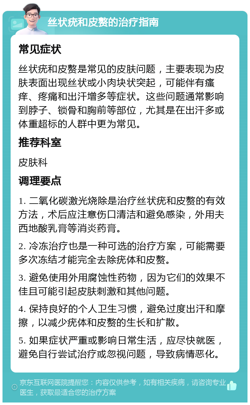 丝状疣和皮赘的治疗指南 常见症状 丝状疣和皮赘是常见的皮肤问题，主要表现为皮肤表面出现丝状或小肉块状突起，可能伴有瘙痒、疼痛和出汗增多等症状。这些问题通常影响到脖子、锁骨和胸前等部位，尤其是在出汗多或体重超标的人群中更为常见。 推荐科室 皮肤科 调理要点 1. 二氧化碳激光烧除是治疗丝状疣和皮赘的有效方法，术后应注意伤口清洁和避免感染，外用夫西地酸乳膏等消炎药膏。 2. 冷冻治疗也是一种可选的治疗方案，可能需要多次冻结才能完全去除疣体和皮赘。 3. 避免使用外用腐蚀性药物，因为它们的效果不佳且可能引起皮肤刺激和其他问题。 4. 保持良好的个人卫生习惯，避免过度出汗和摩擦，以减少疣体和皮赘的生长和扩散。 5. 如果症状严重或影响日常生活，应尽快就医，避免自行尝试治疗或忽视问题，导致病情恶化。