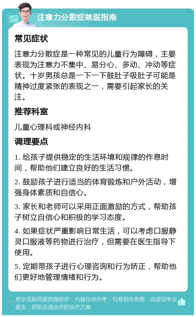 注意力分散症就医指南 常见症状 注意力分散症是一种常见的儿童行为障碍，主要表现为注意力不集中、易分心、多动、冲动等症状。十岁男孩总是一下一下鼓肚子吸肚子可能是精神过度紧张的表现之一，需要引起家长的关注。 推荐科室 儿童心理科或神经内科 调理要点 1. 给孩子提供稳定的生活环境和规律的作息时间，帮助他们建立良好的生活习惯。 2. 鼓励孩子进行适当的体育锻炼和户外活动，增强身体素质和自信心。 3. 家长和老师可以采用正面激励的方式，帮助孩子树立自信心和积极的学习态度。 4. 如果症状严重影响日常生活，可以考虑口服静灵口服液等药物进行治疗，但需要在医生指导下使用。 5. 定期带孩子进行心理咨询和行为矫正，帮助他们更好地管理情绪和行为。