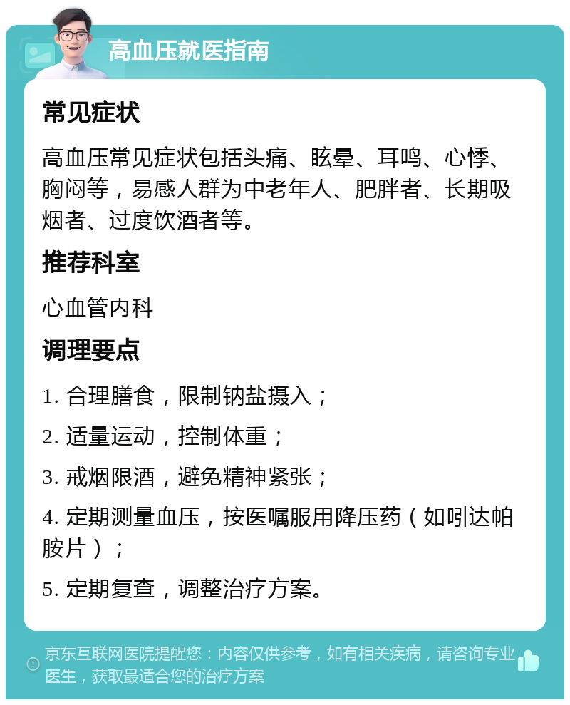 高血压就医指南 常见症状 高血压常见症状包括头痛、眩晕、耳鸣、心悸、胸闷等，易感人群为中老年人、肥胖者、长期吸烟者、过度饮酒者等。 推荐科室 心血管内科 调理要点 1. 合理膳食，限制钠盐摄入； 2. 适量运动，控制体重； 3. 戒烟限酒，避免精神紧张； 4. 定期测量血压，按医嘱服用降压药（如吲达帕胺片）； 5. 定期复查，调整治疗方案。