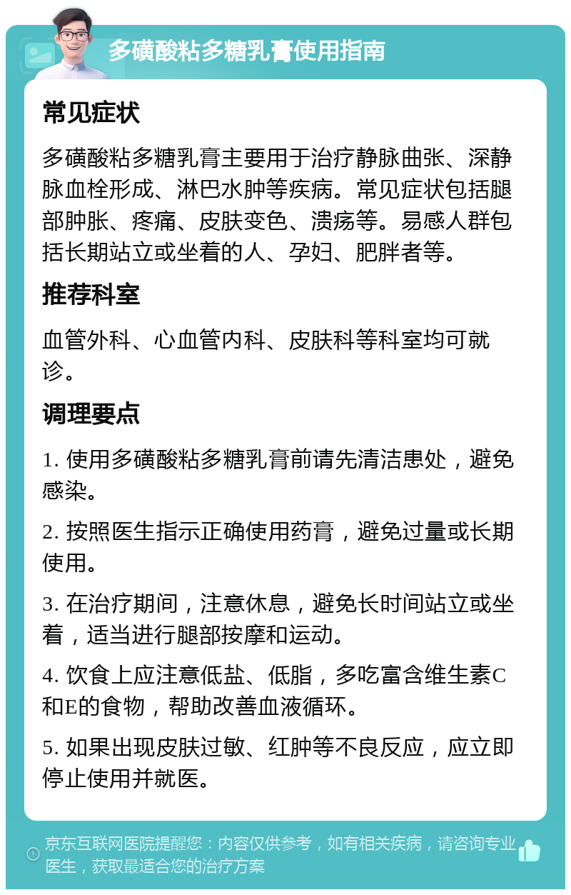 多磺酸粘多糖乳膏使用指南 常见症状 多磺酸粘多糖乳膏主要用于治疗静脉曲张、深静脉血栓形成、淋巴水肿等疾病。常见症状包括腿部肿胀、疼痛、皮肤变色、溃疡等。易感人群包括长期站立或坐着的人、孕妇、肥胖者等。 推荐科室 血管外科、心血管内科、皮肤科等科室均可就诊。 调理要点 1. 使用多磺酸粘多糖乳膏前请先清洁患处，避免感染。 2. 按照医生指示正确使用药膏，避免过量或长期使用。 3. 在治疗期间，注意休息，避免长时间站立或坐着，适当进行腿部按摩和运动。 4. 饮食上应注意低盐、低脂，多吃富含维生素C和E的食物，帮助改善血液循环。 5. 如果出现皮肤过敏、红肿等不良反应，应立即停止使用并就医。