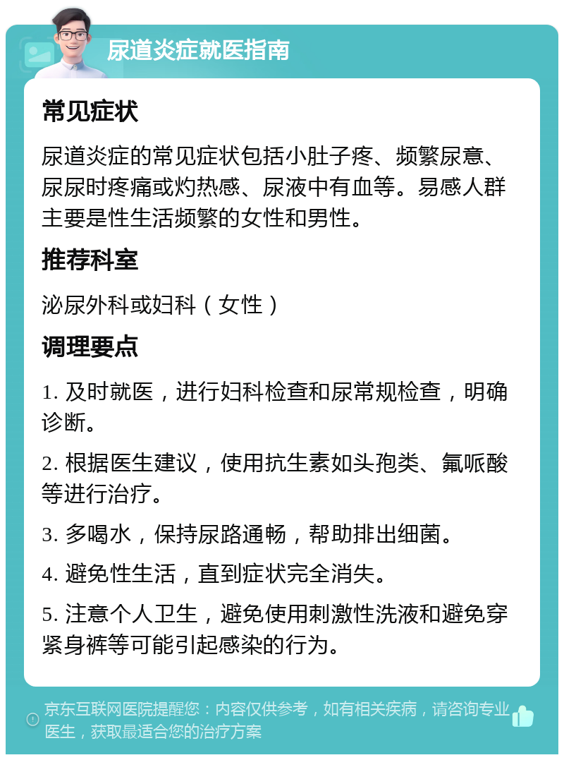 尿道炎症就医指南 常见症状 尿道炎症的常见症状包括小肚子疼、频繁尿意、尿尿时疼痛或灼热感、尿液中有血等。易感人群主要是性生活频繁的女性和男性。 推荐科室 泌尿外科或妇科（女性） 调理要点 1. 及时就医，进行妇科检查和尿常规检查，明确诊断。 2. 根据医生建议，使用抗生素如头孢类、氟哌酸等进行治疗。 3. 多喝水，保持尿路通畅，帮助排出细菌。 4. 避免性生活，直到症状完全消失。 5. 注意个人卫生，避免使用刺激性洗液和避免穿紧身裤等可能引起感染的行为。