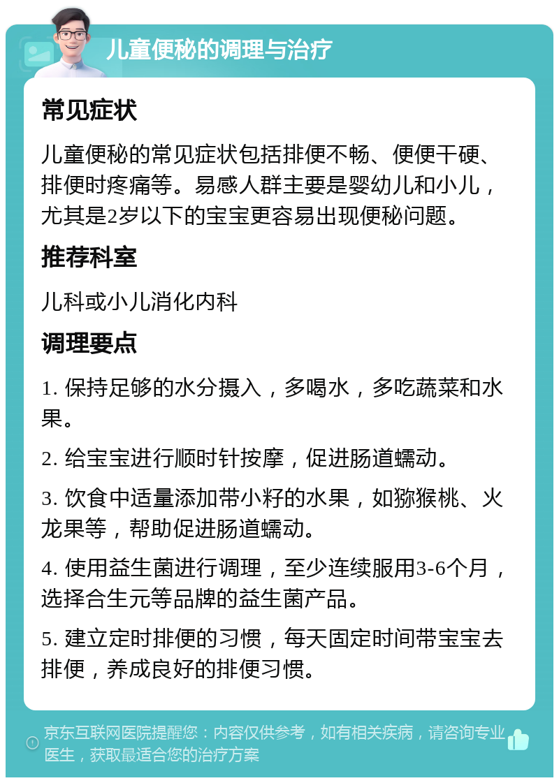 儿童便秘的调理与治疗 常见症状 儿童便秘的常见症状包括排便不畅、便便干硬、排便时疼痛等。易感人群主要是婴幼儿和小儿，尤其是2岁以下的宝宝更容易出现便秘问题。 推荐科室 儿科或小儿消化内科 调理要点 1. 保持足够的水分摄入，多喝水，多吃蔬菜和水果。 2. 给宝宝进行顺时针按摩，促进肠道蠕动。 3. 饮食中适量添加带小籽的水果，如猕猴桃、火龙果等，帮助促进肠道蠕动。 4. 使用益生菌进行调理，至少连续服用3-6个月，选择合生元等品牌的益生菌产品。 5. 建立定时排便的习惯，每天固定时间带宝宝去排便，养成良好的排便习惯。