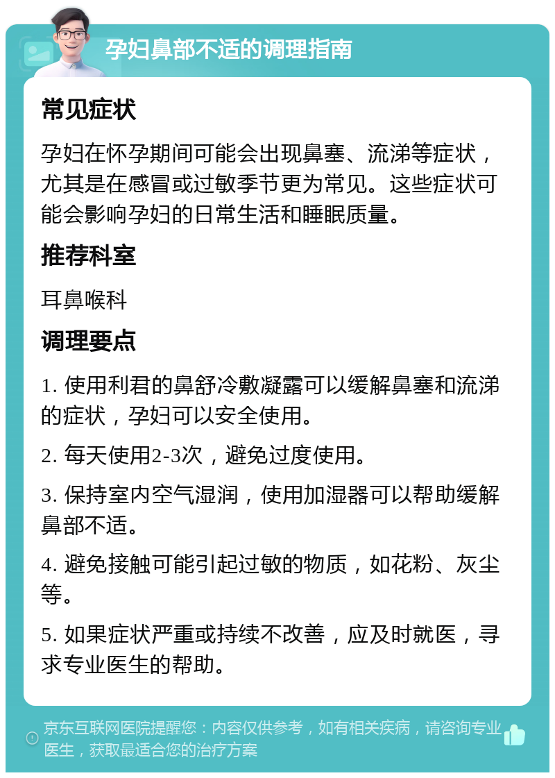 孕妇鼻部不适的调理指南 常见症状 孕妇在怀孕期间可能会出现鼻塞、流涕等症状，尤其是在感冒或过敏季节更为常见。这些症状可能会影响孕妇的日常生活和睡眠质量。 推荐科室 耳鼻喉科 调理要点 1. 使用利君的鼻舒冷敷凝露可以缓解鼻塞和流涕的症状，孕妇可以安全使用。 2. 每天使用2-3次，避免过度使用。 3. 保持室内空气湿润，使用加湿器可以帮助缓解鼻部不适。 4. 避免接触可能引起过敏的物质，如花粉、灰尘等。 5. 如果症状严重或持续不改善，应及时就医，寻求专业医生的帮助。