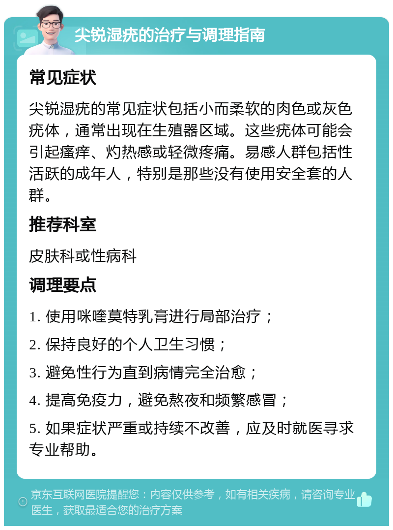 尖锐湿疣的治疗与调理指南 常见症状 尖锐湿疣的常见症状包括小而柔软的肉色或灰色疣体，通常出现在生殖器区域。这些疣体可能会引起瘙痒、灼热感或轻微疼痛。易感人群包括性活跃的成年人，特别是那些没有使用安全套的人群。 推荐科室 皮肤科或性病科 调理要点 1. 使用咪喹莫特乳膏进行局部治疗； 2. 保持良好的个人卫生习惯； 3. 避免性行为直到病情完全治愈； 4. 提高免疫力，避免熬夜和频繁感冒； 5. 如果症状严重或持续不改善，应及时就医寻求专业帮助。