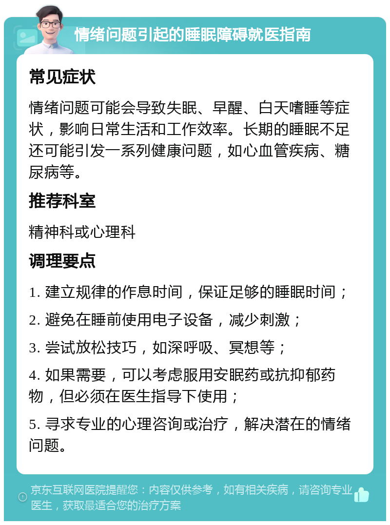 情绪问题引起的睡眠障碍就医指南 常见症状 情绪问题可能会导致失眠、早醒、白天嗜睡等症状，影响日常生活和工作效率。长期的睡眠不足还可能引发一系列健康问题，如心血管疾病、糖尿病等。 推荐科室 精神科或心理科 调理要点 1. 建立规律的作息时间，保证足够的睡眠时间； 2. 避免在睡前使用电子设备，减少刺激； 3. 尝试放松技巧，如深呼吸、冥想等； 4. 如果需要，可以考虑服用安眠药或抗抑郁药物，但必须在医生指导下使用； 5. 寻求专业的心理咨询或治疗，解决潜在的情绪问题。