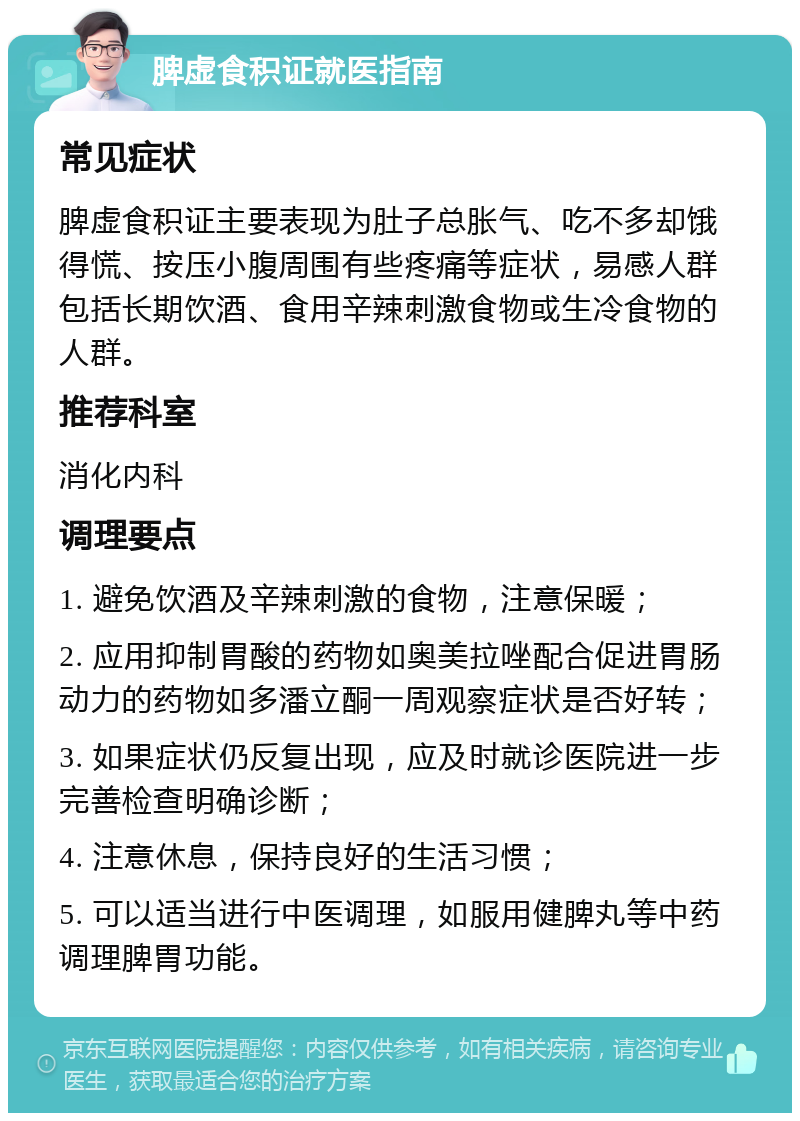 脾虚食积证就医指南 常见症状 脾虚食积证主要表现为肚子总胀气、吃不多却饿得慌、按压小腹周围有些疼痛等症状，易感人群包括长期饮酒、食用辛辣刺激食物或生冷食物的人群。 推荐科室 消化内科 调理要点 1. 避免饮酒及辛辣刺激的食物，注意保暖； 2. 应用抑制胃酸的药物如奥美拉唑配合促进胃肠动力的药物如多潘立酮一周观察症状是否好转； 3. 如果症状仍反复出现，应及时就诊医院进一步完善检查明确诊断； 4. 注意休息，保持良好的生活习惯； 5. 可以适当进行中医调理，如服用健脾丸等中药调理脾胃功能。