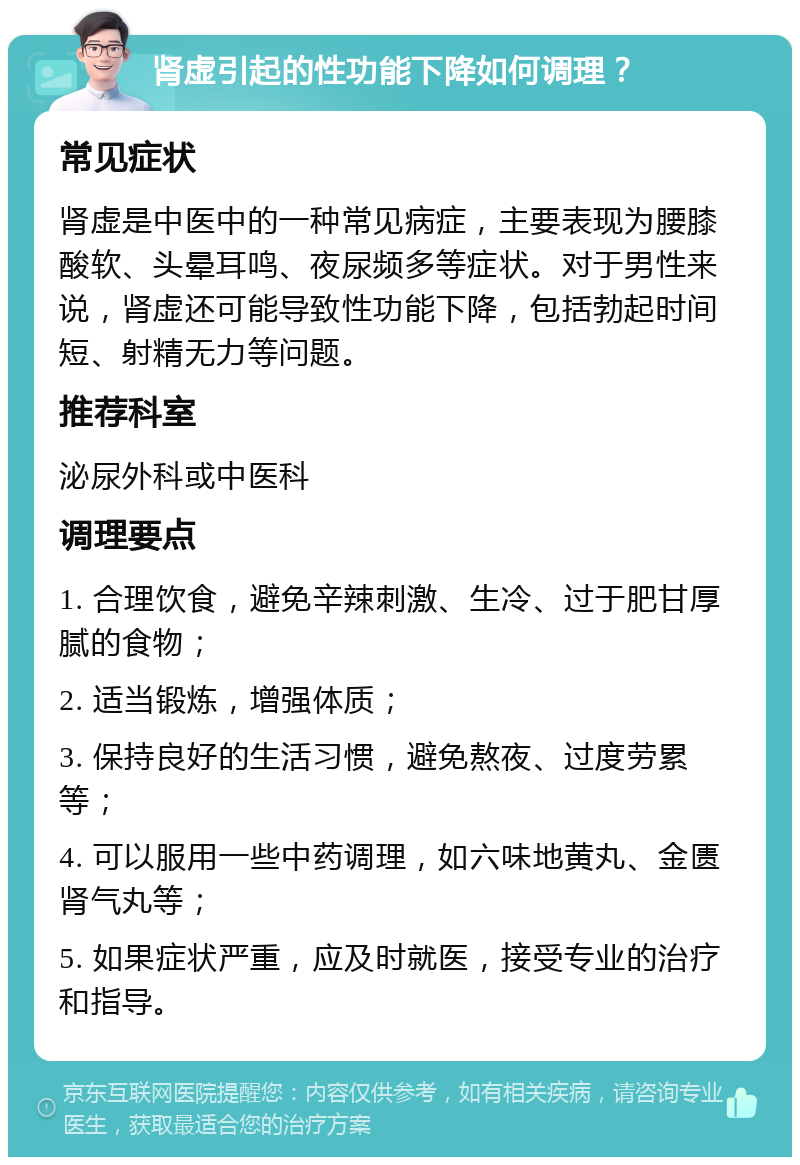 肾虚引起的性功能下降如何调理？ 常见症状 肾虚是中医中的一种常见病症，主要表现为腰膝酸软、头晕耳鸣、夜尿频多等症状。对于男性来说，肾虚还可能导致性功能下降，包括勃起时间短、射精无力等问题。 推荐科室 泌尿外科或中医科 调理要点 1. 合理饮食，避免辛辣刺激、生冷、过于肥甘厚腻的食物； 2. 适当锻炼，增强体质； 3. 保持良好的生活习惯，避免熬夜、过度劳累等； 4. 可以服用一些中药调理，如六味地黄丸、金匮肾气丸等； 5. 如果症状严重，应及时就医，接受专业的治疗和指导。