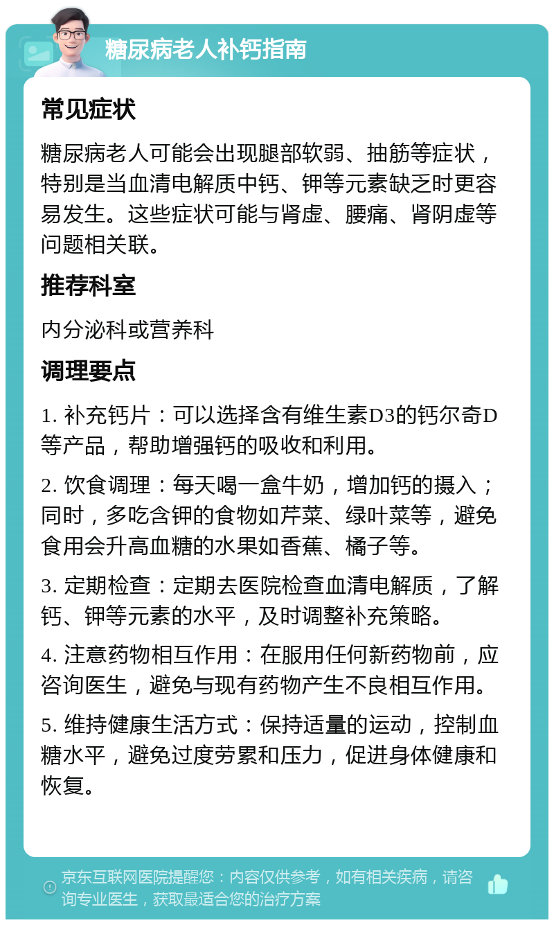 糖尿病老人补钙指南 常见症状 糖尿病老人可能会出现腿部软弱、抽筋等症状，特别是当血清电解质中钙、钾等元素缺乏时更容易发生。这些症状可能与肾虚、腰痛、肾阴虚等问题相关联。 推荐科室 内分泌科或营养科 调理要点 1. 补充钙片：可以选择含有维生素D3的钙尔奇D等产品，帮助增强钙的吸收和利用。 2. 饮食调理：每天喝一盒牛奶，增加钙的摄入；同时，多吃含钾的食物如芹菜、绿叶菜等，避免食用会升高血糖的水果如香蕉、橘子等。 3. 定期检查：定期去医院检查血清电解质，了解钙、钾等元素的水平，及时调整补充策略。 4. 注意药物相互作用：在服用任何新药物前，应咨询医生，避免与现有药物产生不良相互作用。 5. 维持健康生活方式：保持适量的运动，控制血糖水平，避免过度劳累和压力，促进身体健康和恢复。