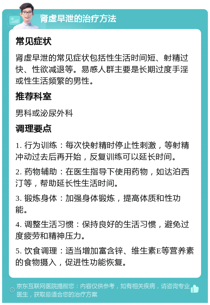 肾虚早泄的治疗方法 常见症状 肾虚早泄的常见症状包括性生活时间短、射精过快、性欲减退等。易感人群主要是长期过度手淫或性生活频繁的男性。 推荐科室 男科或泌尿外科 调理要点 1. 行为训练：每次快射精时停止性刺激，等射精冲动过去后再开始，反复训练可以延长时间。 2. 药物辅助：在医生指导下使用药物，如达泊西汀等，帮助延长性生活时间。 3. 锻炼身体：加强身体锻炼，提高体质和性功能。 4. 调整生活习惯：保持良好的生活习惯，避免过度疲劳和精神压力。 5. 饮食调理：适当增加富含锌、维生素E等营养素的食物摄入，促进性功能恢复。