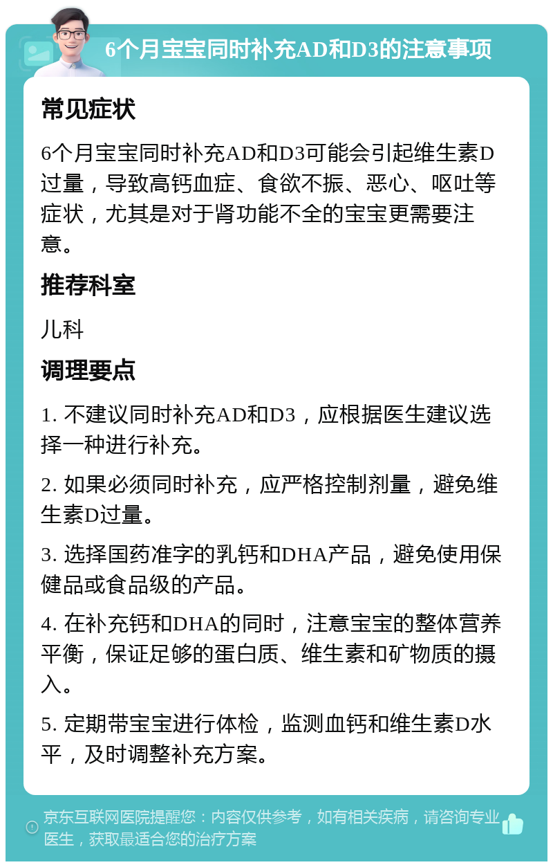 6个月宝宝同时补充AD和D3的注意事项 常见症状 6个月宝宝同时补充AD和D3可能会引起维生素D过量，导致高钙血症、食欲不振、恶心、呕吐等症状，尤其是对于肾功能不全的宝宝更需要注意。 推荐科室 儿科 调理要点 1. 不建议同时补充AD和D3，应根据医生建议选择一种进行补充。 2. 如果必须同时补充，应严格控制剂量，避免维生素D过量。 3. 选择国药准字的乳钙和DHA产品，避免使用保健品或食品级的产品。 4. 在补充钙和DHA的同时，注意宝宝的整体营养平衡，保证足够的蛋白质、维生素和矿物质的摄入。 5. 定期带宝宝进行体检，监测血钙和维生素D水平，及时调整补充方案。