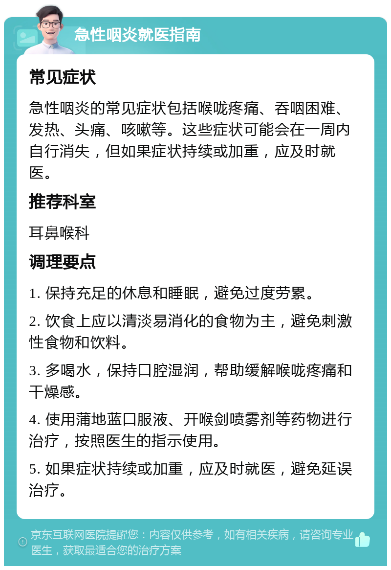 急性咽炎就医指南 常见症状 急性咽炎的常见症状包括喉咙疼痛、吞咽困难、发热、头痛、咳嗽等。这些症状可能会在一周内自行消失，但如果症状持续或加重，应及时就医。 推荐科室 耳鼻喉科 调理要点 1. 保持充足的休息和睡眠，避免过度劳累。 2. 饮食上应以清淡易消化的食物为主，避免刺激性食物和饮料。 3. 多喝水，保持口腔湿润，帮助缓解喉咙疼痛和干燥感。 4. 使用蒲地蓝口服液、开喉剑喷雾剂等药物进行治疗，按照医生的指示使用。 5. 如果症状持续或加重，应及时就医，避免延误治疗。