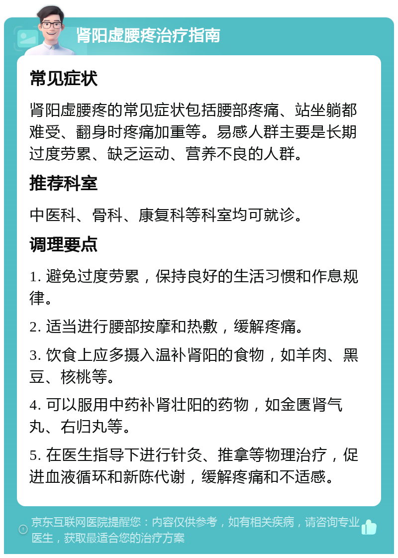 肾阳虚腰疼治疗指南 常见症状 肾阳虚腰疼的常见症状包括腰部疼痛、站坐躺都难受、翻身时疼痛加重等。易感人群主要是长期过度劳累、缺乏运动、营养不良的人群。 推荐科室 中医科、骨科、康复科等科室均可就诊。 调理要点 1. 避免过度劳累，保持良好的生活习惯和作息规律。 2. 适当进行腰部按摩和热敷，缓解疼痛。 3. 饮食上应多摄入温补肾阳的食物，如羊肉、黑豆、核桃等。 4. 可以服用中药补肾壮阳的药物，如金匮肾气丸、右归丸等。 5. 在医生指导下进行针灸、推拿等物理治疗，促进血液循环和新陈代谢，缓解疼痛和不适感。