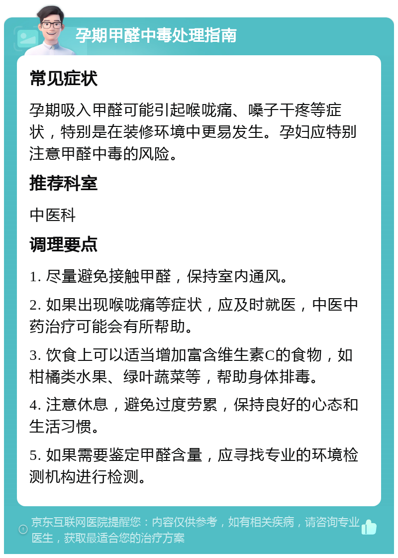 孕期甲醛中毒处理指南 常见症状 孕期吸入甲醛可能引起喉咙痛、嗓子干疼等症状，特别是在装修环境中更易发生。孕妇应特别注意甲醛中毒的风险。 推荐科室 中医科 调理要点 1. 尽量避免接触甲醛，保持室内通风。 2. 如果出现喉咙痛等症状，应及时就医，中医中药治疗可能会有所帮助。 3. 饮食上可以适当增加富含维生素C的食物，如柑橘类水果、绿叶蔬菜等，帮助身体排毒。 4. 注意休息，避免过度劳累，保持良好的心态和生活习惯。 5. 如果需要鉴定甲醛含量，应寻找专业的环境检测机构进行检测。