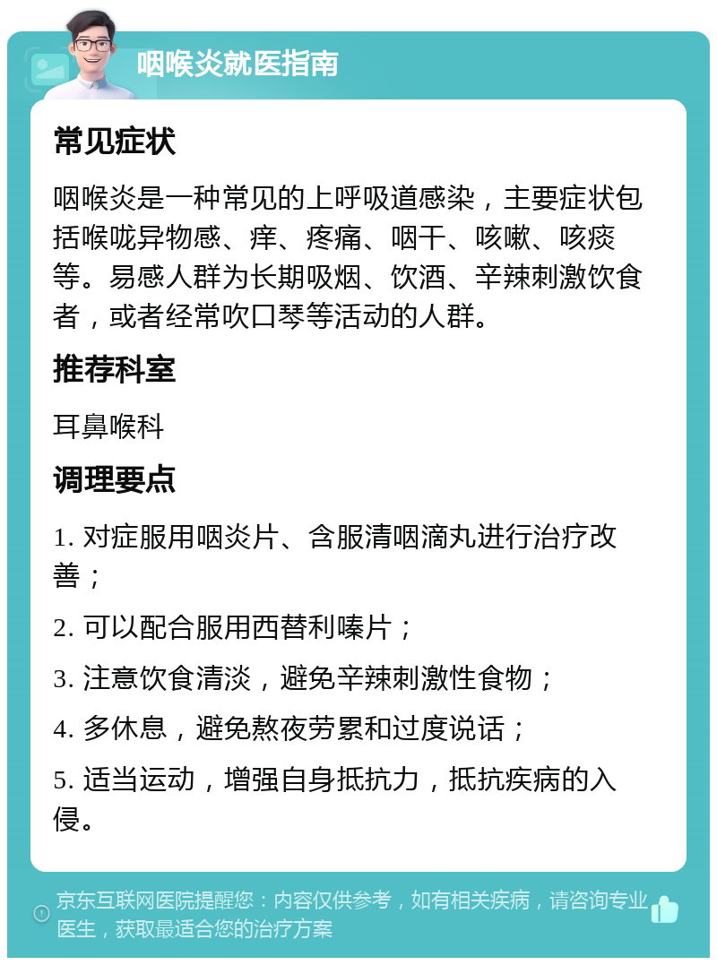 咽喉炎就医指南 常见症状 咽喉炎是一种常见的上呼吸道感染，主要症状包括喉咙异物感、痒、疼痛、咽干、咳嗽、咳痰等。易感人群为长期吸烟、饮酒、辛辣刺激饮食者，或者经常吹口琴等活动的人群。 推荐科室 耳鼻喉科 调理要点 1. 对症服用咽炎片、含服清咽滴丸进行治疗改善； 2. 可以配合服用西替利嗪片； 3. 注意饮食清淡，避免辛辣刺激性食物； 4. 多休息，避免熬夜劳累和过度说话； 5. 适当运动，增强自身抵抗力，抵抗疾病的入侵。