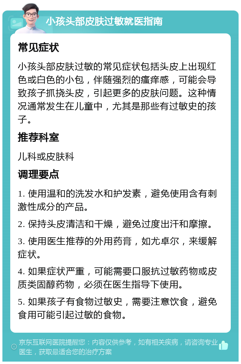 小孩头部皮肤过敏就医指南 常见症状 小孩头部皮肤过敏的常见症状包括头皮上出现红色或白色的小包，伴随强烈的瘙痒感，可能会导致孩子抓挠头皮，引起更多的皮肤问题。这种情况通常发生在儿童中，尤其是那些有过敏史的孩子。 推荐科室 儿科或皮肤科 调理要点 1. 使用温和的洗发水和护发素，避免使用含有刺激性成分的产品。 2. 保持头皮清洁和干燥，避免过度出汗和摩擦。 3. 使用医生推荐的外用药膏，如尤卓尔，来缓解症状。 4. 如果症状严重，可能需要口服抗过敏药物或皮质类固醇药物，必须在医生指导下使用。 5. 如果孩子有食物过敏史，需要注意饮食，避免食用可能引起过敏的食物。