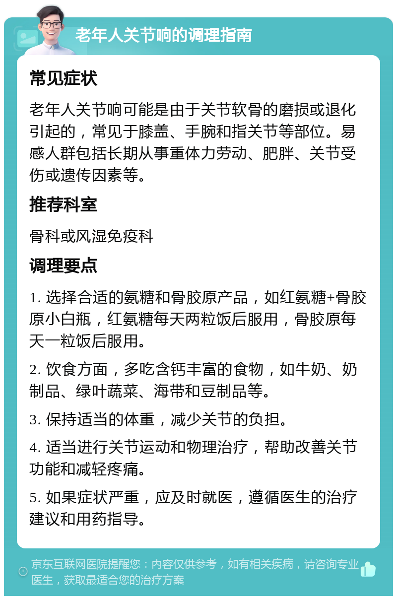 老年人关节响的调理指南 常见症状 老年人关节响可能是由于关节软骨的磨损或退化引起的，常见于膝盖、手腕和指关节等部位。易感人群包括长期从事重体力劳动、肥胖、关节受伤或遗传因素等。 推荐科室 骨科或风湿免疫科 调理要点 1. 选择合适的氨糖和骨胶原产品，如红氨糖+骨胶原小白瓶，红氨糖每天两粒饭后服用，骨胶原每天一粒饭后服用。 2. 饮食方面，多吃含钙丰富的食物，如牛奶、奶制品、绿叶蔬菜、海带和豆制品等。 3. 保持适当的体重，减少关节的负担。 4. 适当进行关节运动和物理治疗，帮助改善关节功能和减轻疼痛。 5. 如果症状严重，应及时就医，遵循医生的治疗建议和用药指导。