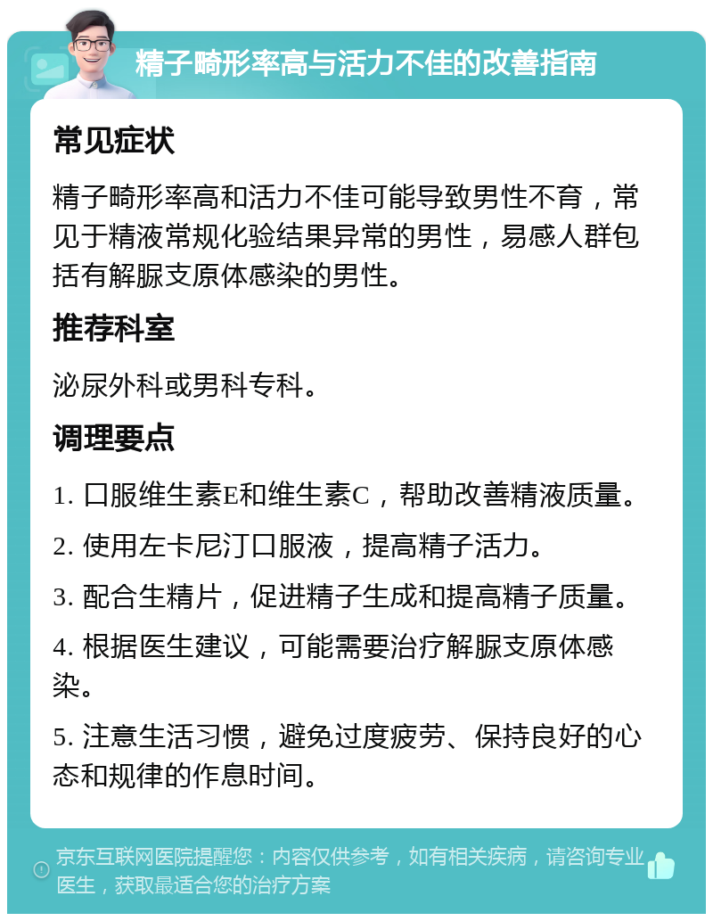 精子畸形率高与活力不佳的改善指南 常见症状 精子畸形率高和活力不佳可能导致男性不育，常见于精液常规化验结果异常的男性，易感人群包括有解脲支原体感染的男性。 推荐科室 泌尿外科或男科专科。 调理要点 1. 口服维生素E和维生素C，帮助改善精液质量。 2. 使用左卡尼汀口服液，提高精子活力。 3. 配合生精片，促进精子生成和提高精子质量。 4. 根据医生建议，可能需要治疗解脲支原体感染。 5. 注意生活习惯，避免过度疲劳、保持良好的心态和规律的作息时间。