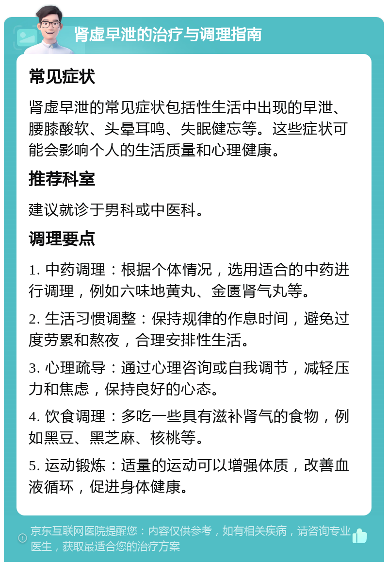 肾虚早泄的治疗与调理指南 常见症状 肾虚早泄的常见症状包括性生活中出现的早泄、腰膝酸软、头晕耳鸣、失眠健忘等。这些症状可能会影响个人的生活质量和心理健康。 推荐科室 建议就诊于男科或中医科。 调理要点 1. 中药调理：根据个体情况，选用适合的中药进行调理，例如六味地黄丸、金匮肾气丸等。 2. 生活习惯调整：保持规律的作息时间，避免过度劳累和熬夜，合理安排性生活。 3. 心理疏导：通过心理咨询或自我调节，减轻压力和焦虑，保持良好的心态。 4. 饮食调理：多吃一些具有滋补肾气的食物，例如黑豆、黑芝麻、核桃等。 5. 运动锻炼：适量的运动可以增强体质，改善血液循环，促进身体健康。