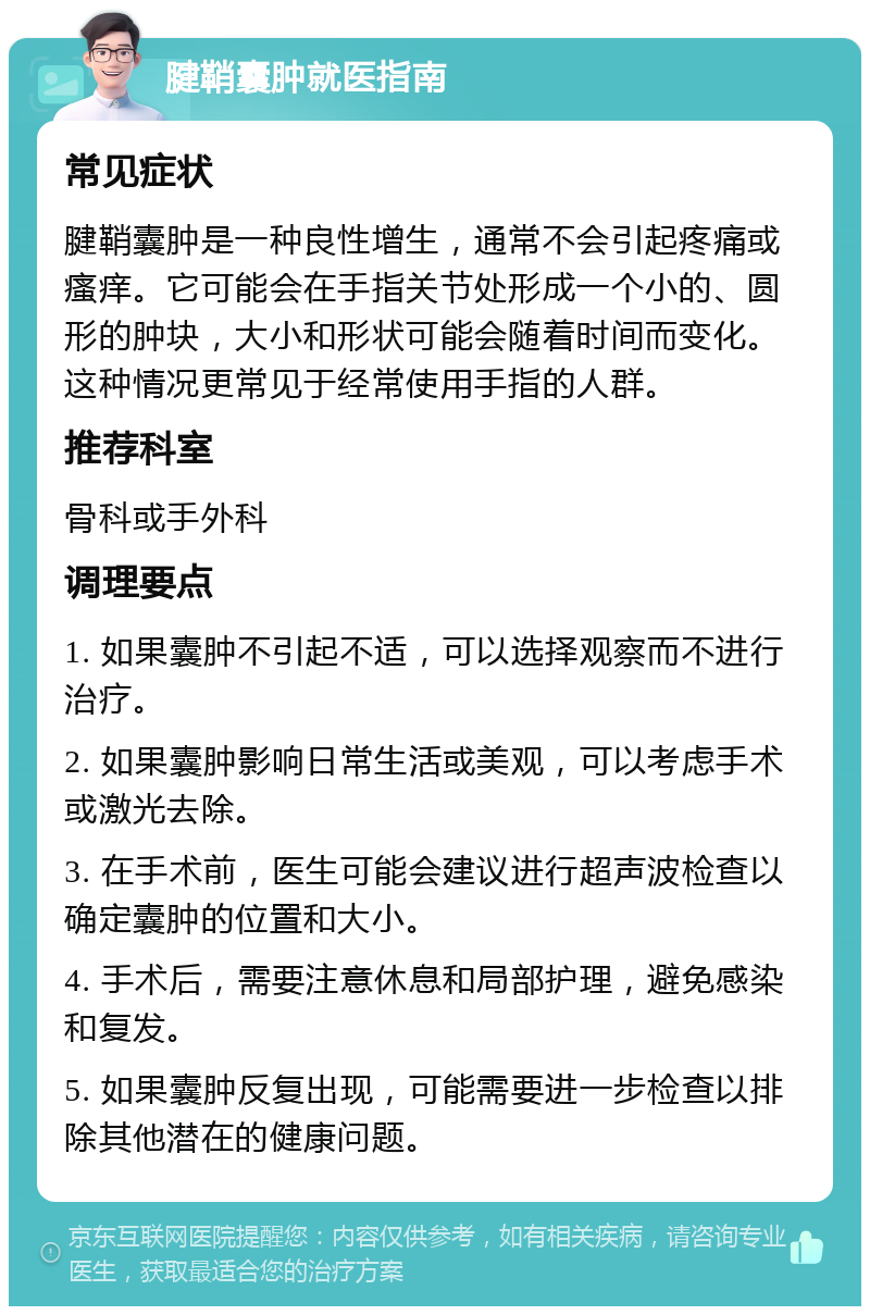 腱鞘囊肿就医指南 常见症状 腱鞘囊肿是一种良性增生，通常不会引起疼痛或瘙痒。它可能会在手指关节处形成一个小的、圆形的肿块，大小和形状可能会随着时间而变化。这种情况更常见于经常使用手指的人群。 推荐科室 骨科或手外科 调理要点 1. 如果囊肿不引起不适，可以选择观察而不进行治疗。 2. 如果囊肿影响日常生活或美观，可以考虑手术或激光去除。 3. 在手术前，医生可能会建议进行超声波检查以确定囊肿的位置和大小。 4. 手术后，需要注意休息和局部护理，避免感染和复发。 5. 如果囊肿反复出现，可能需要进一步检查以排除其他潜在的健康问题。