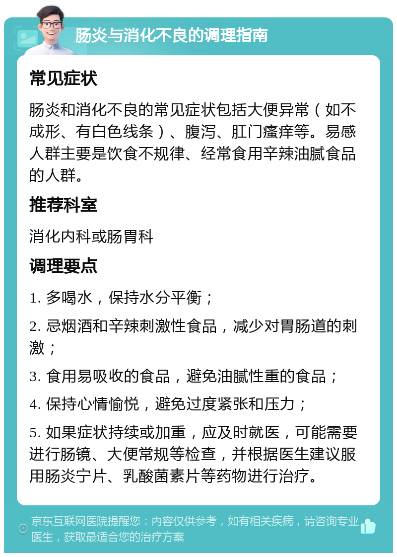 肠炎与消化不良的调理指南 常见症状 肠炎和消化不良的常见症状包括大便异常（如不成形、有白色线条）、腹泻、肛门瘙痒等。易感人群主要是饮食不规律、经常食用辛辣油腻食品的人群。 推荐科室 消化内科或肠胃科 调理要点 1. 多喝水，保持水分平衡； 2. 忌烟酒和辛辣刺激性食品，减少对胃肠道的刺激； 3. 食用易吸收的食品，避免油腻性重的食品； 4. 保持心情愉悦，避免过度紧张和压力； 5. 如果症状持续或加重，应及时就医，可能需要进行肠镜、大便常规等检查，并根据医生建议服用肠炎宁片、乳酸菌素片等药物进行治疗。