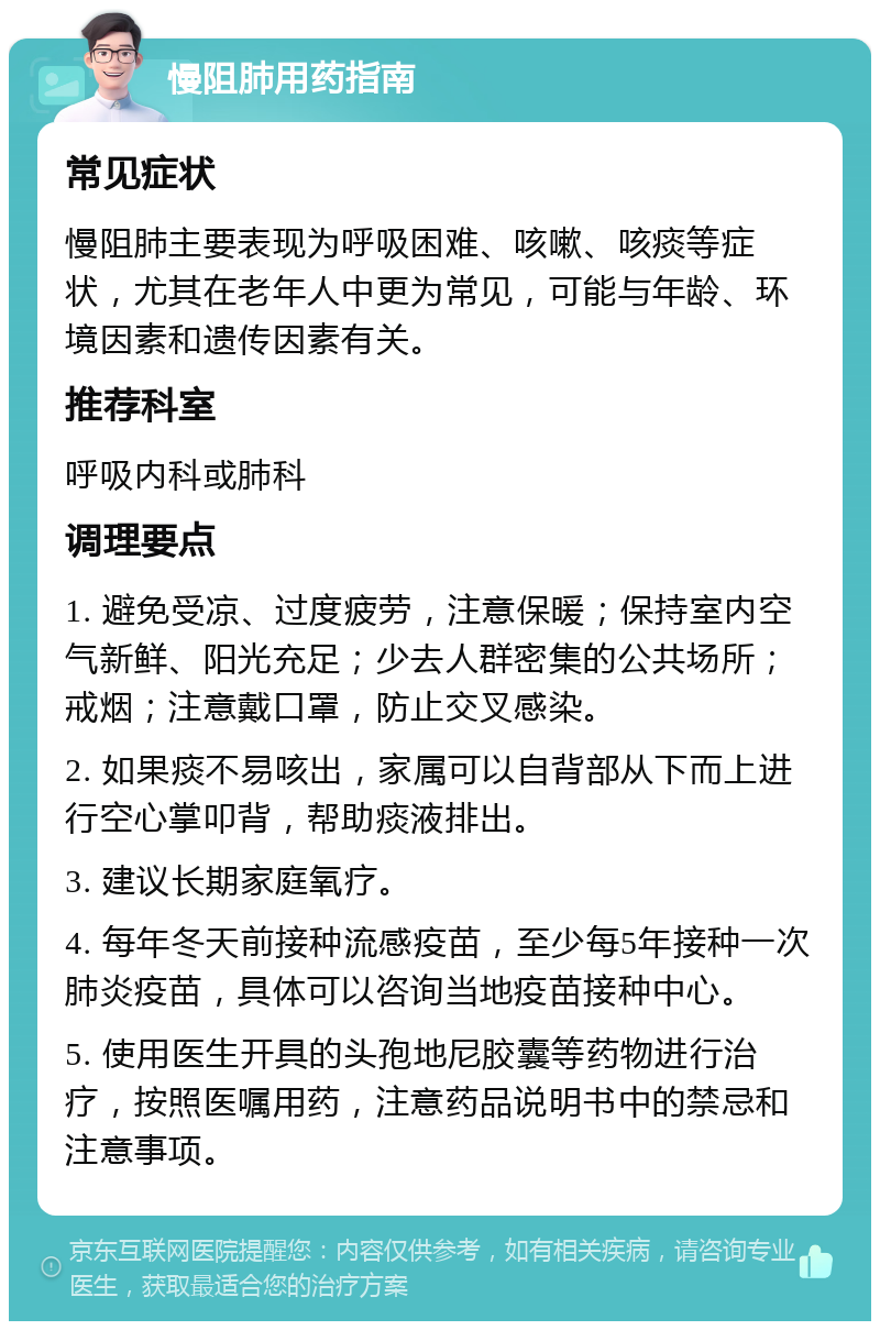 慢阻肺用药指南 常见症状 慢阻肺主要表现为呼吸困难、咳嗽、咳痰等症状，尤其在老年人中更为常见，可能与年龄、环境因素和遗传因素有关。 推荐科室 呼吸内科或肺科 调理要点 1. 避免受凉、过度疲劳，注意保暖；保持室内空气新鲜、阳光充足；少去人群密集的公共场所；戒烟；注意戴口罩，防止交叉感染。 2. 如果痰不易咳出，家属可以自背部从下而上进行空心掌叩背，帮助痰液排出。 3. 建议长期家庭氧疗。 4. 每年冬天前接种流感疫苗，至少每5年接种一次肺炎疫苗，具体可以咨询当地疫苗接种中心。 5. 使用医生开具的头孢地尼胶囊等药物进行治疗，按照医嘱用药，注意药品说明书中的禁忌和注意事项。