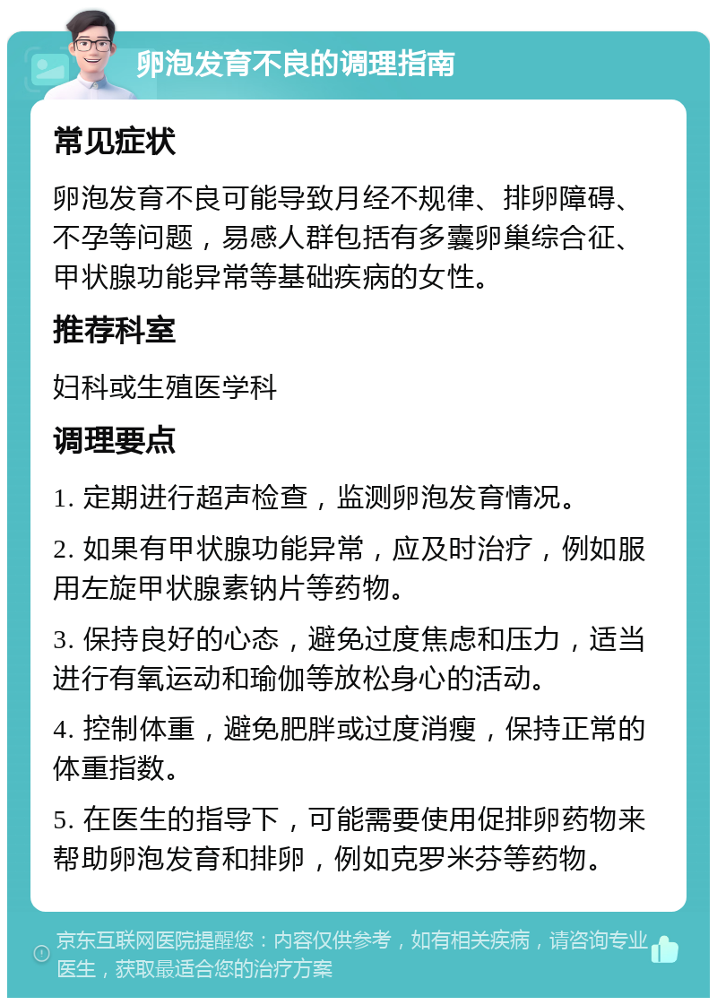 卵泡发育不良的调理指南 常见症状 卵泡发育不良可能导致月经不规律、排卵障碍、不孕等问题，易感人群包括有多囊卵巢综合征、甲状腺功能异常等基础疾病的女性。 推荐科室 妇科或生殖医学科 调理要点 1. 定期进行超声检查，监测卵泡发育情况。 2. 如果有甲状腺功能异常，应及时治疗，例如服用左旋甲状腺素钠片等药物。 3. 保持良好的心态，避免过度焦虑和压力，适当进行有氧运动和瑜伽等放松身心的活动。 4. 控制体重，避免肥胖或过度消瘦，保持正常的体重指数。 5. 在医生的指导下，可能需要使用促排卵药物来帮助卵泡发育和排卵，例如克罗米芬等药物。