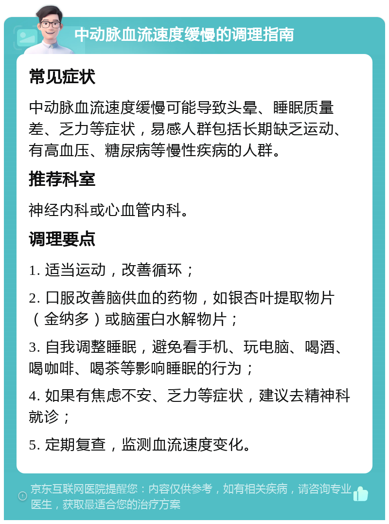 中动脉血流速度缓慢的调理指南 常见症状 中动脉血流速度缓慢可能导致头晕、睡眠质量差、乏力等症状，易感人群包括长期缺乏运动、有高血压、糖尿病等慢性疾病的人群。 推荐科室 神经内科或心血管内科。 调理要点 1. 适当运动，改善循环； 2. 口服改善脑供血的药物，如银杏叶提取物片（金纳多）或脑蛋白水解物片； 3. 自我调整睡眠，避免看手机、玩电脑、喝酒、喝咖啡、喝茶等影响睡眠的行为； 4. 如果有焦虑不安、乏力等症状，建议去精神科就诊； 5. 定期复查，监测血流速度变化。