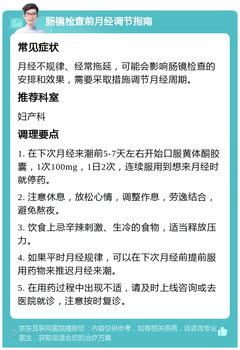 肠镜检查前月经调节指南 常见症状 月经不规律、经常拖延，可能会影响肠镜检查的安排和效果，需要采取措施调节月经周期。 推荐科室 妇产科 调理要点 1. 在下次月经来潮前5-7天左右开始口服黄体酮胶囊，1次100mg，1日2次，连续服用到想来月经时就停药。 2. 注意休息，放松心情，调整作息，劳逸结合，避免熬夜。 3. 饮食上忌辛辣刺激、生冷的食物，适当释放压力。 4. 如果平时月经规律，可以在下次月经前提前服用药物来推迟月经来潮。 5. 在用药过程中出现不适，请及时上线咨询或去医院就诊，注意按时复诊。