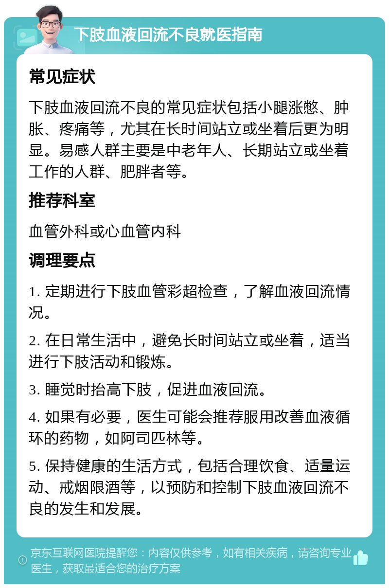 下肢血液回流不良就医指南 常见症状 下肢血液回流不良的常见症状包括小腿涨憋、肿胀、疼痛等，尤其在长时间站立或坐着后更为明显。易感人群主要是中老年人、长期站立或坐着工作的人群、肥胖者等。 推荐科室 血管外科或心血管内科 调理要点 1. 定期进行下肢血管彩超检查，了解血液回流情况。 2. 在日常生活中，避免长时间站立或坐着，适当进行下肢活动和锻炼。 3. 睡觉时抬高下肢，促进血液回流。 4. 如果有必要，医生可能会推荐服用改善血液循环的药物，如阿司匹林等。 5. 保持健康的生活方式，包括合理饮食、适量运动、戒烟限酒等，以预防和控制下肢血液回流不良的发生和发展。