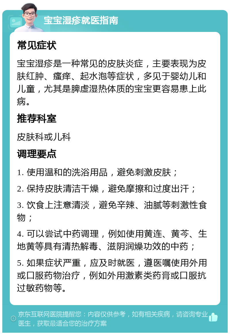 宝宝湿疹就医指南 常见症状 宝宝湿疹是一种常见的皮肤炎症，主要表现为皮肤红肿、瘙痒、起水泡等症状，多见于婴幼儿和儿童，尤其是脾虚湿热体质的宝宝更容易患上此病。 推荐科室 皮肤科或儿科 调理要点 1. 使用温和的洗浴用品，避免刺激皮肤； 2. 保持皮肤清洁干燥，避免摩擦和过度出汗； 3. 饮食上注意清淡，避免辛辣、油腻等刺激性食物； 4. 可以尝试中药调理，例如使用黄连、黄芩、生地黄等具有清热解毒、滋阴润燥功效的中药； 5. 如果症状严重，应及时就医，遵医嘱使用外用或口服药物治疗，例如外用激素类药膏或口服抗过敏药物等。