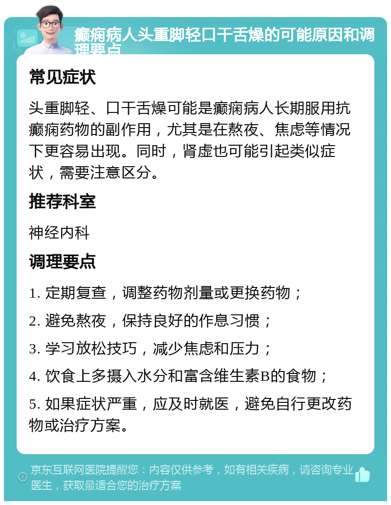 癫痫病人头重脚轻口干舌燥的可能原因和调理要点 常见症状 头重脚轻、口干舌燥可能是癫痫病人长期服用抗癫痫药物的副作用，尤其是在熬夜、焦虑等情况下更容易出现。同时，肾虚也可能引起类似症状，需要注意区分。 推荐科室 神经内科 调理要点 1. 定期复查，调整药物剂量或更换药物； 2. 避免熬夜，保持良好的作息习惯； 3. 学习放松技巧，减少焦虑和压力； 4. 饮食上多摄入水分和富含维生素B的食物； 5. 如果症状严重，应及时就医，避免自行更改药物或治疗方案。