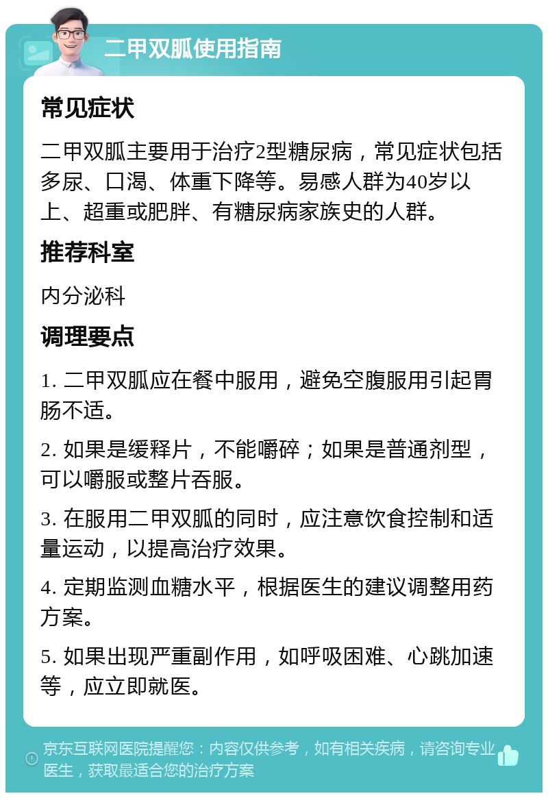 二甲双胍使用指南 常见症状 二甲双胍主要用于治疗2型糖尿病，常见症状包括多尿、口渴、体重下降等。易感人群为40岁以上、超重或肥胖、有糖尿病家族史的人群。 推荐科室 内分泌科 调理要点 1. 二甲双胍应在餐中服用，避免空腹服用引起胃肠不适。 2. 如果是缓释片，不能嚼碎；如果是普通剂型，可以嚼服或整片吞服。 3. 在服用二甲双胍的同时，应注意饮食控制和适量运动，以提高治疗效果。 4. 定期监测血糖水平，根据医生的建议调整用药方案。 5. 如果出现严重副作用，如呼吸困难、心跳加速等，应立即就医。