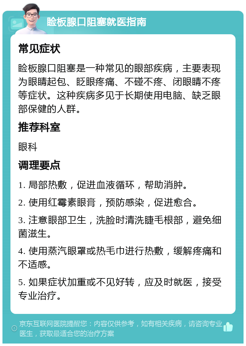 睑板腺口阻塞就医指南 常见症状 睑板腺口阻塞是一种常见的眼部疾病，主要表现为眼睛起包、眨眼疼痛、不碰不疼、闭眼睛不疼等症状。这种疾病多见于长期使用电脑、缺乏眼部保健的人群。 推荐科室 眼科 调理要点 1. 局部热敷，促进血液循环，帮助消肿。 2. 使用红霉素眼膏，预防感染，促进愈合。 3. 注意眼部卫生，洗脸时清洗睫毛根部，避免细菌滋生。 4. 使用蒸汽眼罩或热毛巾进行热敷，缓解疼痛和不适感。 5. 如果症状加重或不见好转，应及时就医，接受专业治疗。