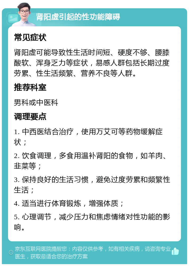 肾阳虚引起的性功能障碍 常见症状 肾阳虚可能导致性生活时间短、硬度不够、腰膝酸软、浑身乏力等症状，易感人群包括长期过度劳累、性生活频繁、营养不良等人群。 推荐科室 男科或中医科 调理要点 1. 中西医结合治疗，使用万艾可等药物缓解症状； 2. 饮食调理，多食用温补肾阳的食物，如羊肉、韭菜等； 3. 保持良好的生活习惯，避免过度劳累和频繁性生活； 4. 适当进行体育锻炼，增强体质； 5. 心理调节，减少压力和焦虑情绪对性功能的影响。