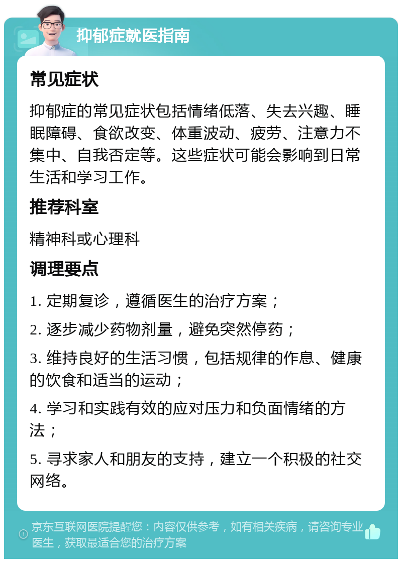 抑郁症就医指南 常见症状 抑郁症的常见症状包括情绪低落、失去兴趣、睡眠障碍、食欲改变、体重波动、疲劳、注意力不集中、自我否定等。这些症状可能会影响到日常生活和学习工作。 推荐科室 精神科或心理科 调理要点 1. 定期复诊，遵循医生的治疗方案； 2. 逐步减少药物剂量，避免突然停药； 3. 维持良好的生活习惯，包括规律的作息、健康的饮食和适当的运动； 4. 学习和实践有效的应对压力和负面情绪的方法； 5. 寻求家人和朋友的支持，建立一个积极的社交网络。