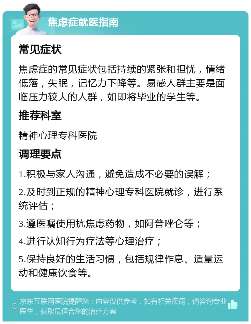 焦虑症就医指南 常见症状 焦虑症的常见症状包括持续的紧张和担忧，情绪低落，失眠，记忆力下降等。易感人群主要是面临压力较大的人群，如即将毕业的学生等。 推荐科室 精神心理专科医院 调理要点 1.积极与家人沟通，避免造成不必要的误解； 2.及时到正规的精神心理专科医院就诊，进行系统评估； 3.遵医嘱使用抗焦虑药物，如阿普唑仑等； 4.进行认知行为疗法等心理治疗； 5.保持良好的生活习惯，包括规律作息、适量运动和健康饮食等。