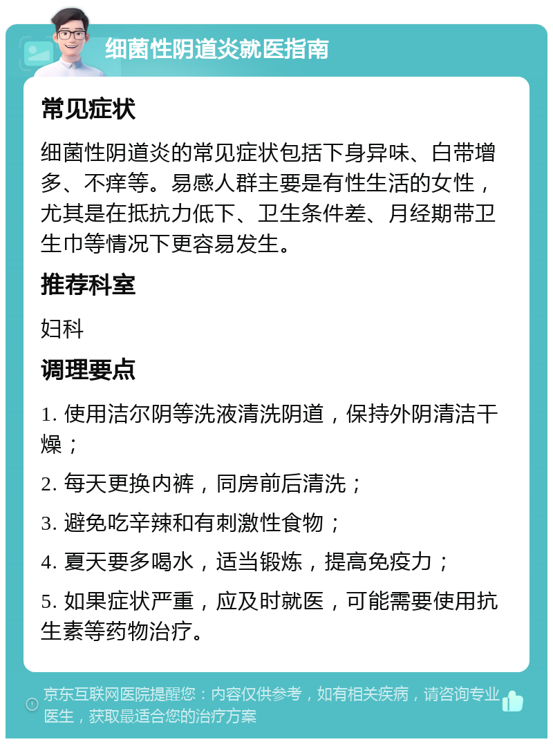 细菌性阴道炎就医指南 常见症状 细菌性阴道炎的常见症状包括下身异味、白带增多、不痒等。易感人群主要是有性生活的女性，尤其是在抵抗力低下、卫生条件差、月经期带卫生巾等情况下更容易发生。 推荐科室 妇科 调理要点 1. 使用洁尔阴等洗液清洗阴道，保持外阴清洁干燥； 2. 每天更换内裤，同房前后清洗； 3. 避免吃辛辣和有刺激性食物； 4. 夏天要多喝水，适当锻炼，提高免疫力； 5. 如果症状严重，应及时就医，可能需要使用抗生素等药物治疗。