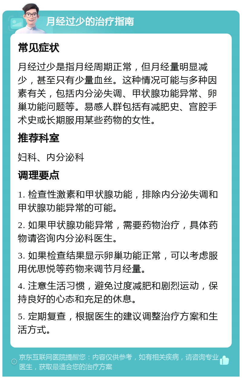 月经过少的治疗指南 常见症状 月经过少是指月经周期正常，但月经量明显减少，甚至只有少量血丝。这种情况可能与多种因素有关，包括内分泌失调、甲状腺功能异常、卵巢功能问题等。易感人群包括有减肥史、宫腔手术史或长期服用某些药物的女性。 推荐科室 妇科、内分泌科 调理要点 1. 检查性激素和甲状腺功能，排除内分泌失调和甲状腺功能异常的可能。 2. 如果甲状腺功能异常，需要药物治疗，具体药物请咨询内分泌科医生。 3. 如果检查结果显示卵巢功能正常，可以考虑服用优思悦等药物来调节月经量。 4. 注意生活习惯，避免过度减肥和剧烈运动，保持良好的心态和充足的休息。 5. 定期复查，根据医生的建议调整治疗方案和生活方式。