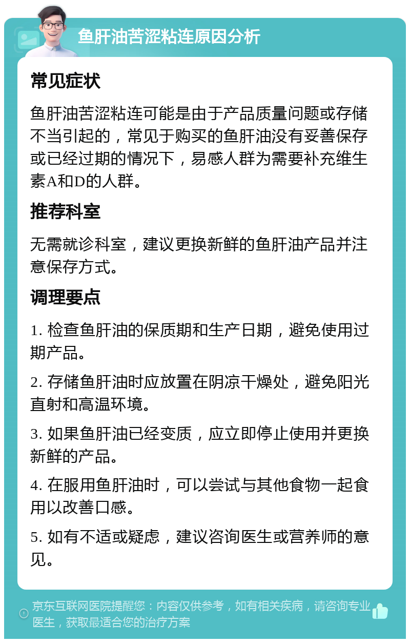 鱼肝油苦涩粘连原因分析 常见症状 鱼肝油苦涩粘连可能是由于产品质量问题或存储不当引起的，常见于购买的鱼肝油没有妥善保存或已经过期的情况下，易感人群为需要补充维生素A和D的人群。 推荐科室 无需就诊科室，建议更换新鲜的鱼肝油产品并注意保存方式。 调理要点 1. 检查鱼肝油的保质期和生产日期，避免使用过期产品。 2. 存储鱼肝油时应放置在阴凉干燥处，避免阳光直射和高温环境。 3. 如果鱼肝油已经变质，应立即停止使用并更换新鲜的产品。 4. 在服用鱼肝油时，可以尝试与其他食物一起食用以改善口感。 5. 如有不适或疑虑，建议咨询医生或营养师的意见。