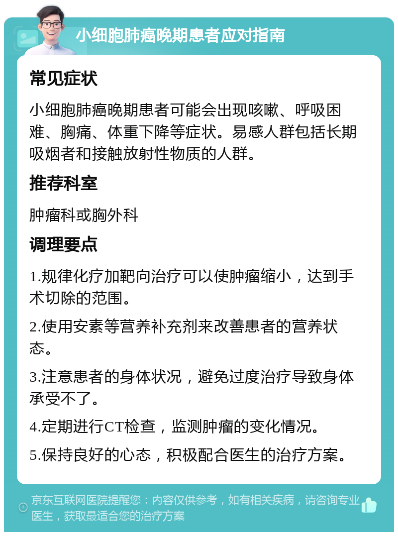 小细胞肺癌晚期患者应对指南 常见症状 小细胞肺癌晚期患者可能会出现咳嗽、呼吸困难、胸痛、体重下降等症状。易感人群包括长期吸烟者和接触放射性物质的人群。 推荐科室 肿瘤科或胸外科 调理要点 1.规律化疗加靶向治疗可以使肿瘤缩小，达到手术切除的范围。 2.使用安素等营养补充剂来改善患者的营养状态。 3.注意患者的身体状况，避免过度治疗导致身体承受不了。 4.定期进行CT检查，监测肿瘤的变化情况。 5.保持良好的心态，积极配合医生的治疗方案。