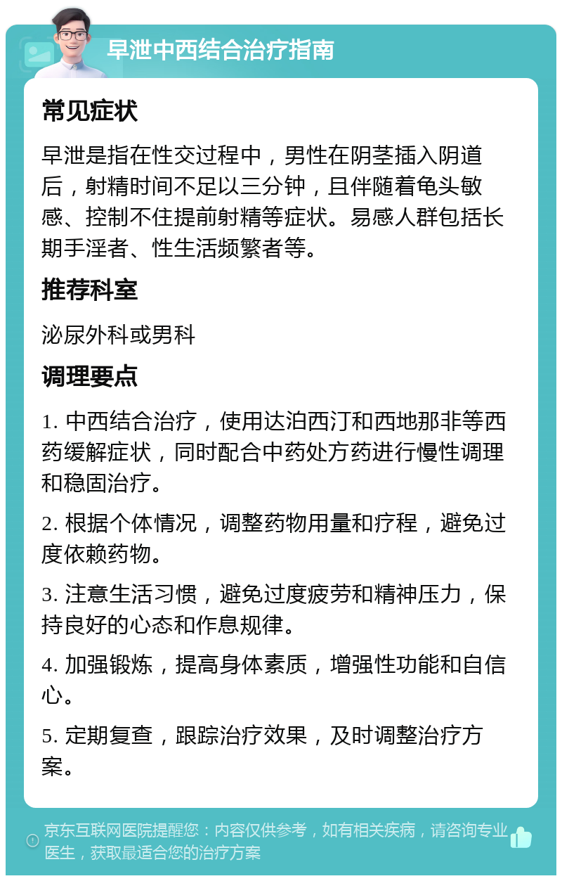 早泄中西结合治疗指南 常见症状 早泄是指在性交过程中，男性在阴茎插入阴道后，射精时间不足以三分钟，且伴随着龟头敏感、控制不住提前射精等症状。易感人群包括长期手淫者、性生活频繁者等。 推荐科室 泌尿外科或男科 调理要点 1. 中西结合治疗，使用达泊西汀和西地那非等西药缓解症状，同时配合中药处方药进行慢性调理和稳固治疗。 2. 根据个体情况，调整药物用量和疗程，避免过度依赖药物。 3. 注意生活习惯，避免过度疲劳和精神压力，保持良好的心态和作息规律。 4. 加强锻炼，提高身体素质，增强性功能和自信心。 5. 定期复查，跟踪治疗效果，及时调整治疗方案。