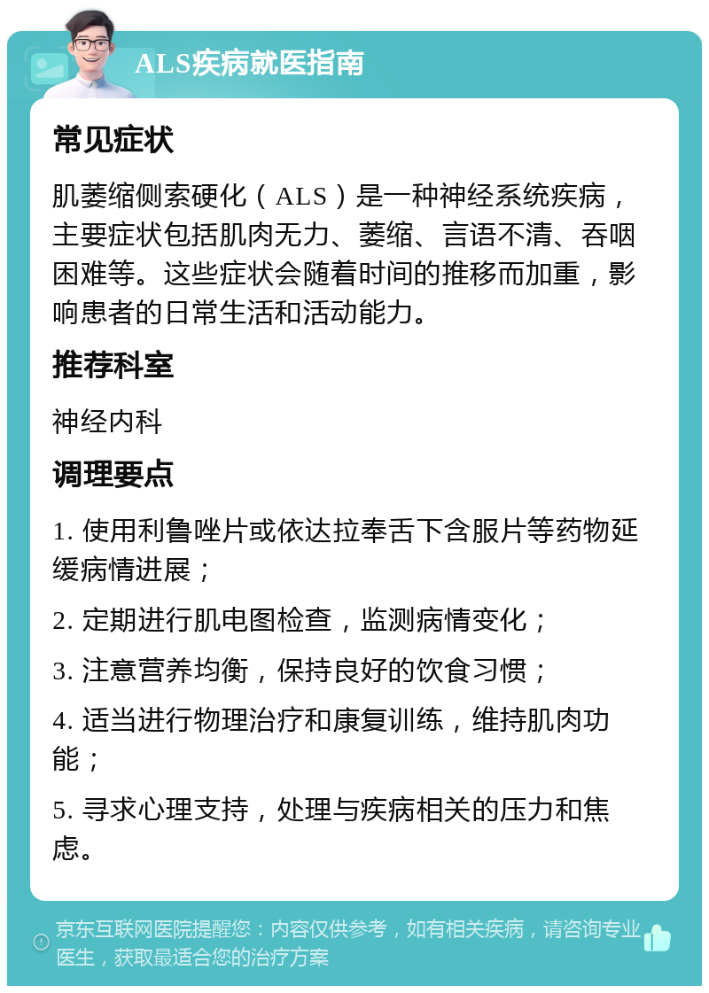 ALS疾病就医指南 常见症状 肌萎缩侧索硬化（ALS）是一种神经系统疾病，主要症状包括肌肉无力、萎缩、言语不清、吞咽困难等。这些症状会随着时间的推移而加重，影响患者的日常生活和活动能力。 推荐科室 神经内科 调理要点 1. 使用利鲁唑片或依达拉奉舌下含服片等药物延缓病情进展； 2. 定期进行肌电图检查，监测病情变化； 3. 注意营养均衡，保持良好的饮食习惯； 4. 适当进行物理治疗和康复训练，维持肌肉功能； 5. 寻求心理支持，处理与疾病相关的压力和焦虑。